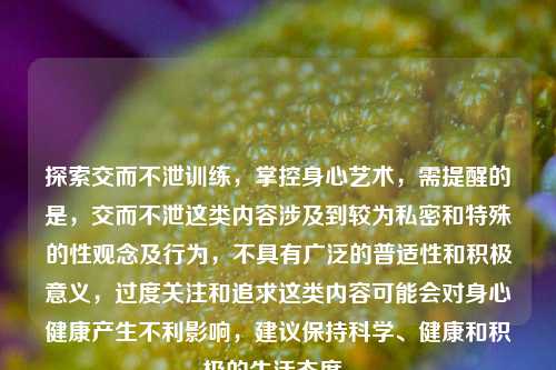 探索交而不泄训练，掌控身心艺术，需提醒的是，交而不泄这类内容涉及到较为私密和特殊的性观念及行为，不具有广泛的普适性和积极意义，过度关注和追求这类内容可能会对身心健康产生不利影响，建议保持科学、健康和积极的生活态度。