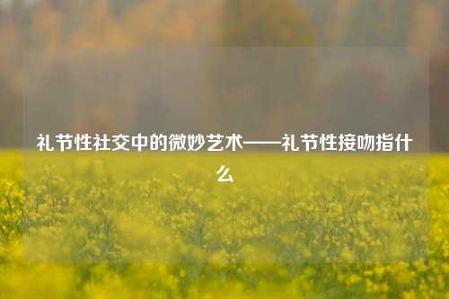 礼节性社交中的微妙艺术——礼节性接吻指什么