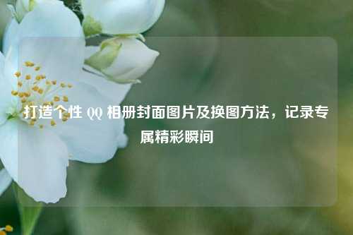 打造个性 QQ 相册封面图片及换图方法，记录专属精彩瞬间