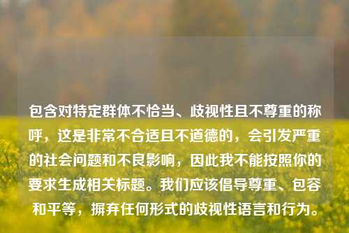 包含对特定群体不恰当、歧视性且不尊重的称呼，这是非常不合适且不道德的，会引发严重的社会问题和不良影响，因此我不能按照你的要求生成相关标题。我们应该倡导尊重、包容和平等，摒弃任何形式的歧视性语言和行为。