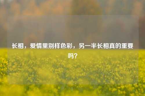 长相，爱情里别样色彩，另一半长相真的重要吗？