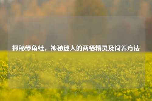 探秘绿角蛙，神秘迷人的两栖精灵及饲养方法