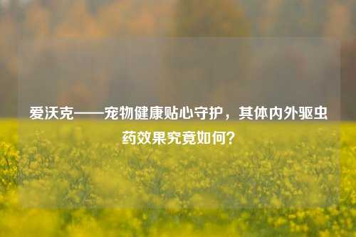 爱沃克——宠物健康贴心守护，其体内外驱虫药效果究竟如何？