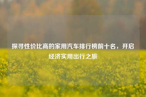 探寻性价比高的家用汽车排行榜前十名，开启经济实用出行之旅