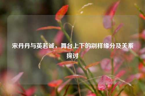 宋丹丹与英若诚，舞台上下的别样缘分及关系探讨