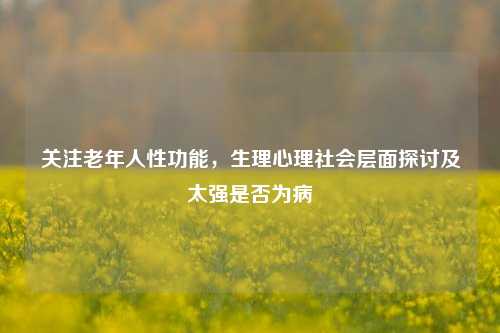 关注老年人性功能，生理心理社会层面探讨及太强是否为病