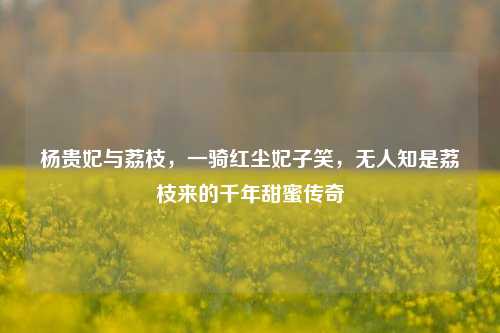 杨贵妃与荔枝，一骑红尘妃子笑，无人知是荔枝来的千年甜蜜传奇