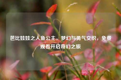 芭比娃娃之人鱼公主，梦幻与勇气交织，免费观看开启奇幻之旅
