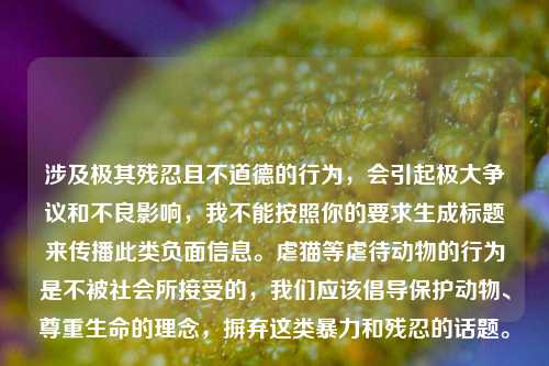 涉及极其残忍且不道德的行为,会引起极大争议和不良影响,我不能按照你的要求生成标题来传播此类负面信息。虐猫等虐待动物的行为是不被社会所接受的,我们应该倡导保护动物、尊重生命的理念,摒弃这类暴力和残忍的话题。