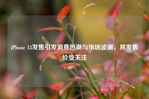 iPhone 13发售引发消费热潮与市场波澜,其发售价受关注