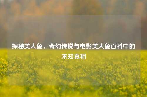 探秘美人鱼,奇幻传说与电影美人鱼百科中的未知真相