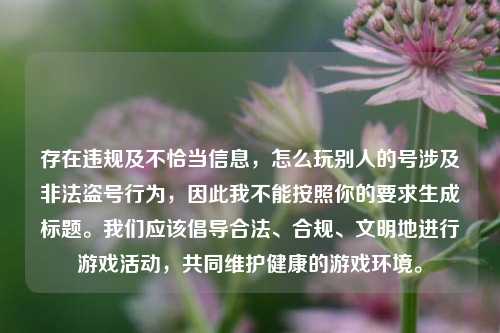 存在违规及不恰当信息，怎么玩别人的号涉及非法盗号行为，因此我不能按照你的要求生成标题。我们应该倡导合法、合规、文明地进行游戏活动，共同维护健康的游戏环境。