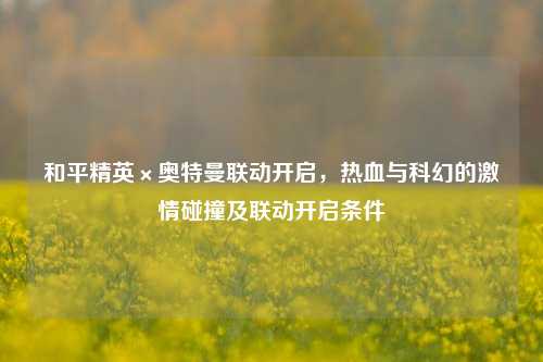 和平精英×奥特曼联动开启，热血与科幻的激情碰撞及联动开启条件