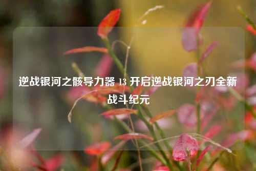 逆战银河之骸导力器 13 开启逆战银河之刃全新战斗纪元