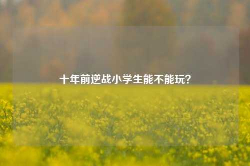 十年前逆战小学生能不能玩？