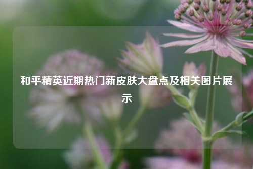 和平精英近期热门新皮肤大盘点及相关图片展示
