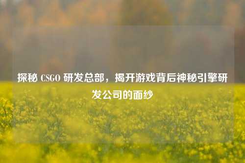 探秘 CSGO 研发总部，揭开游戏背后神秘引擎研发公司的面纱