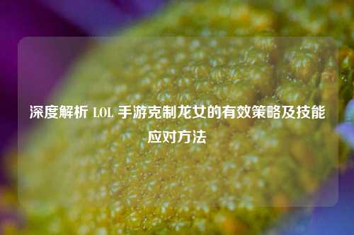 深度解析 LOL 手游克制龙女的有效策略及技能应对方法