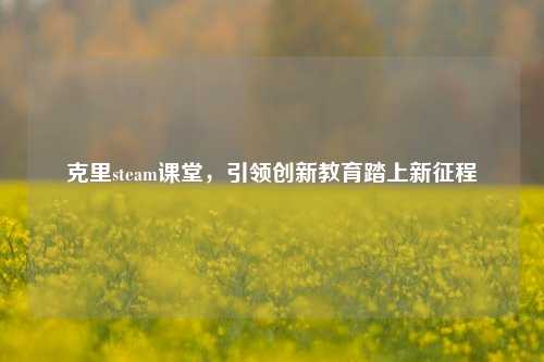 克里steam课堂，引领创新教育踏上新征程