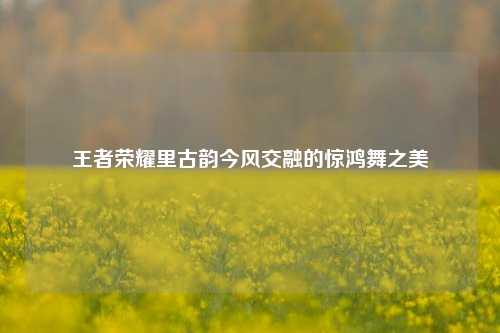 王者荣耀里古韵今风交融的惊鸿舞之美