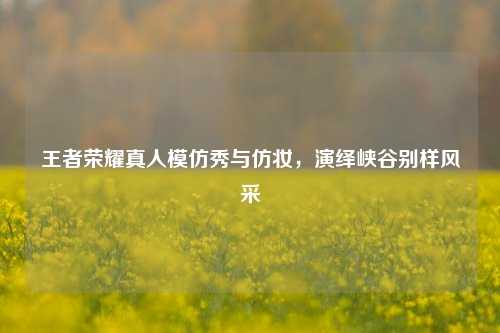 王者荣耀真人模仿秀与仿妆，演绎峡谷别样风采