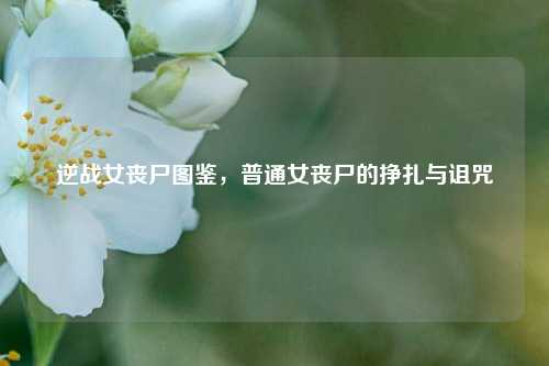逆战女丧尸图鉴，普通女丧尸的挣扎与诅咒