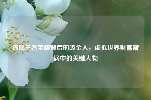 探秘王者荣耀背后的吸金人，虚拟世界财富漩涡中的关键人物