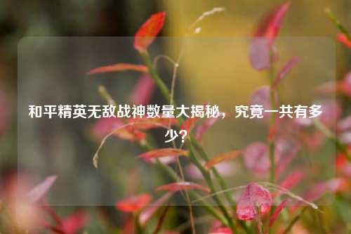 和平精英无敌战神数量大揭秘，究竟一共有多少？