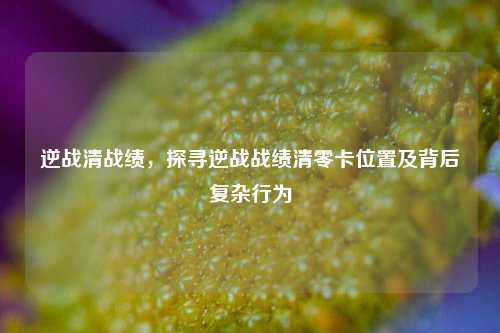 逆战清战绩,探寻逆战战绩清零卡位置及背后复杂行为