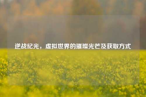 逆战纪光，虚拟世界的璀璨光芒及获取方式
