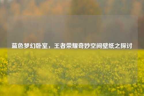 蓝色梦幻卧室，王者荣耀奇妙空间壁纸之探讨
