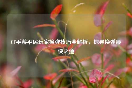 CF手游平民玩家换弹技巧全解析,探寻换弹最快之道