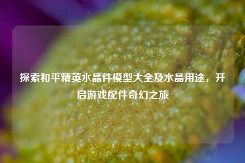 探索和平精英水晶件模型大全及水晶用途，开启游戏配件奇幻之旅