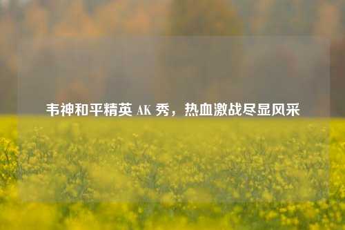 韦神和平精英 AK 秀，热血激战尽显风采