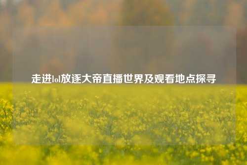 走进lol放逐大帝直播世界及观看地点探寻