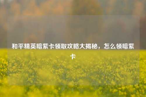 和平精英暗紫卡领取攻略大揭秘，怎么领暗紫卡