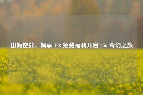 山海逆战，畅享 128 免费福利开启 256 奇幻之旅
