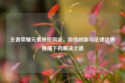 王者荣耀元素侵权风波，游戏创新与法律边界碰撞下的解决之道
