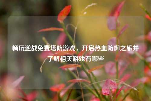 畅玩逆战免费塔防游戏，开启热血防御之旅并了解相关游戏有哪些