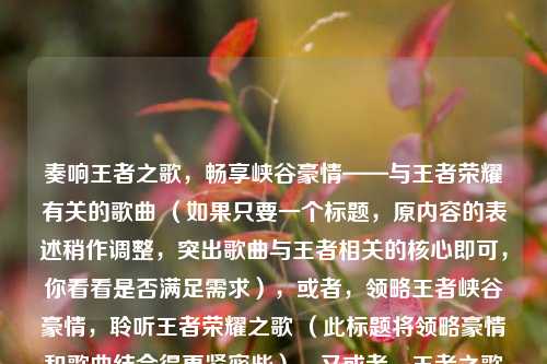 奏响王者之歌,畅享峡谷豪情——与王者荣耀有关的歌曲 (如果只要一个标题,原内容的表述稍作调整,突出歌曲与王者相关的核心即可,你看看是否满足需求),或者,领略王者峡谷豪情,聆听王者荣耀之歌 (此标题将领略豪情和歌曲结合得更紧密些),又或者,王者之歌奏响,峡谷豪情尽显——王者荣耀相关歌曲 (突出了歌曲与王者峡谷豪情的整体关系),你可以根据喜好选择其中一个标题,若还有其他想法或修改意见,请随时告诉我。按照你的要求,最简答案就是原内容稍作整理后的标题,我上述提供了几个供你参考,你看哪个最合适呢? ),最
