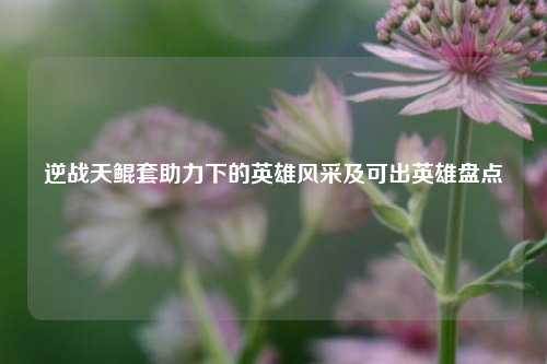 逆战天鲲套助力下的英雄风采及可出英雄盘点