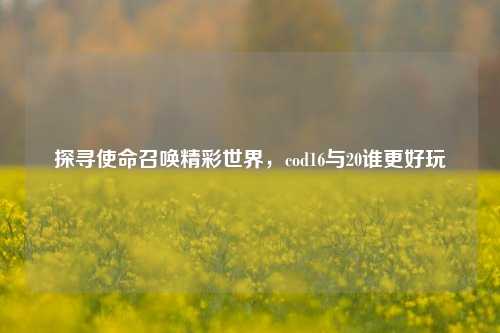 探寻使命召唤精彩世界,cod16与20谁更好玩