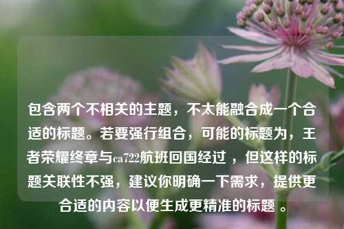 包含两个不相关的主题,不太能融合成一个合适的标题。若要强行组合,可能的标题为,王者荣耀终章与ca722航班回国经过 ,但这样的标题关联性不强,建议你明确一下需求,提供更合适的内容以便生成更精准的标题 。