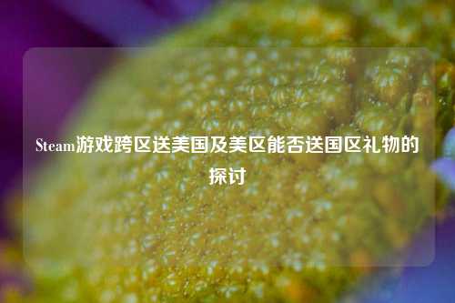 Steam游戏跨区送美国及美区能否送国区礼物的探讨