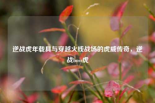 逆战虎年载具与穿越火线战场的虎威传奇,逆战boss虎