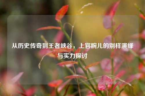 从历史传奇到王者峡谷,上官婉儿的别样演绎与实力探讨