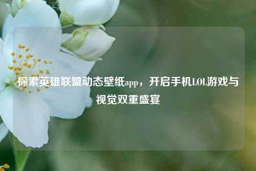探索英雄联盟动态壁纸app,开启手机LOL游戏与视觉双重盛宴