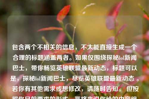 包含两个不相关的信息,不太能直接生成一个合理的标题涵盖两者。如果仅围绕探秘lol新闻巴士,带你畅览英雄联盟最新动态,标题可以是,探秘lol新闻巴士,尽览英雄联盟最新动态 。 若你有其他需求或想修改,请随时告知。 但按照你目前要求的形式,严格来说你给的内容组合出一个标题比较困难。