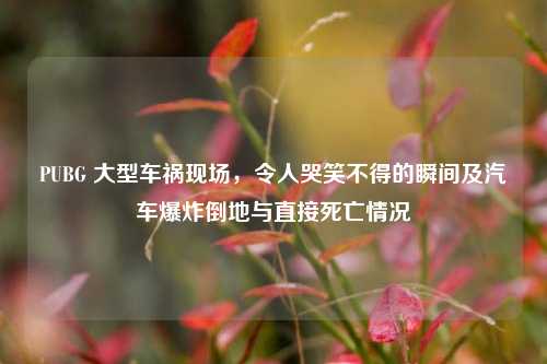 PUBG 大型车祸现场,令人哭笑不得的瞬间及汽车爆炸倒地与直接死亡情况