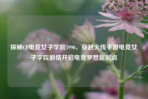 探秘CF电竞女子学院3990，穿越火线手游电竞女子学院剧情开启电竞梦想新起点